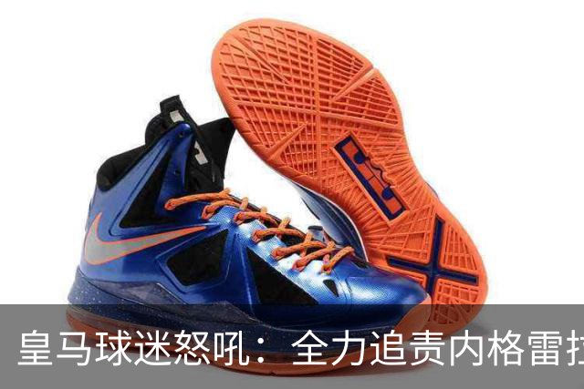 皇马球迷怒吼：全力追责内格雷拉，国家德比来临！